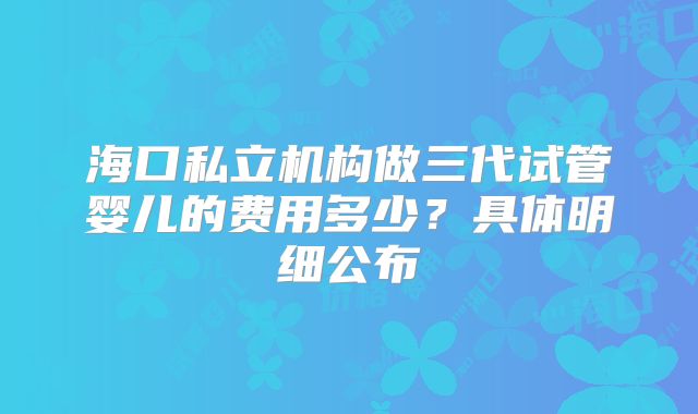 海口私立机构做三代试管婴儿的费用多少?具体明细公布