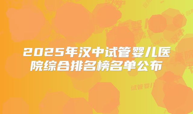 2025年汉中试管婴儿医院综合排名榜名单公布