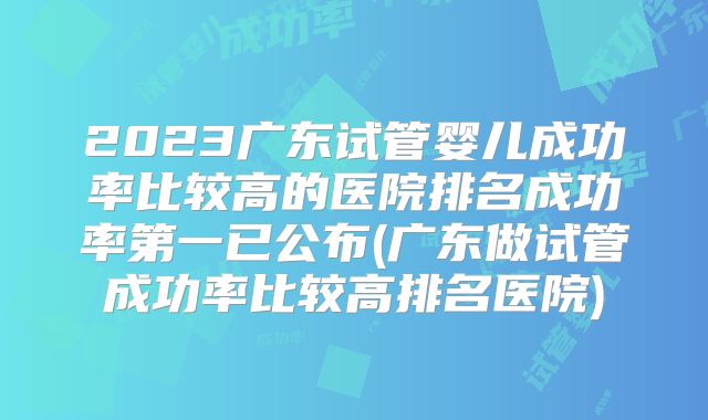 2023广东试管婴儿成功率比较高的医院排名成功率第一已公布(广东做试管成功率比较高排名医院)