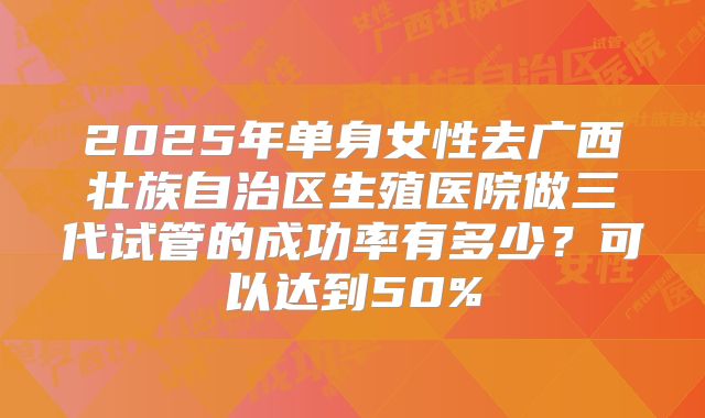 2025年单身女性去广西壮族自治区生殖医院做三代试管的成功率有多少?可以达到50%
