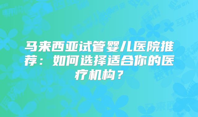 马来西亚试管婴儿医院推荐:如何选择适合你的医疗机构?