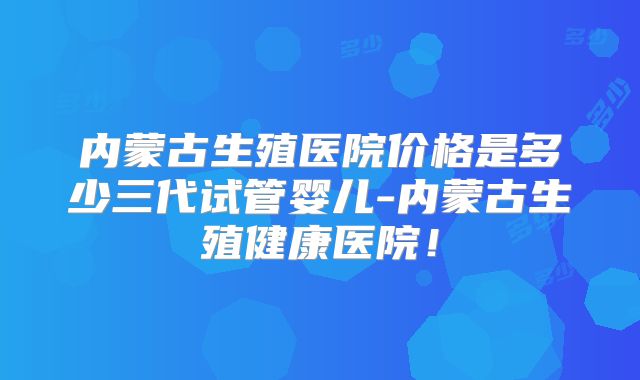 内蒙古生殖医院价格是多少三代试管婴儿-内蒙古生殖健康医院!
