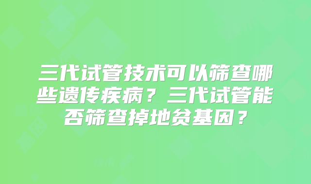 三代试管技术可以筛查哪些遗传疾病？三代试管能否筛查掉地贫基因？
