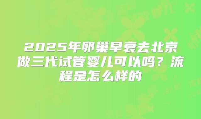 2025年卵巢早衰去北京做三代试管婴儿可以吗？流程是怎么样的