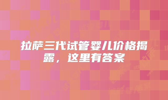拉萨三代试管婴儿价格揭露，这里有答案