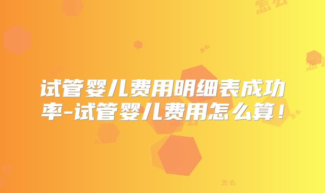 试管婴儿费用明细表成功率-试管婴儿费用怎么算！