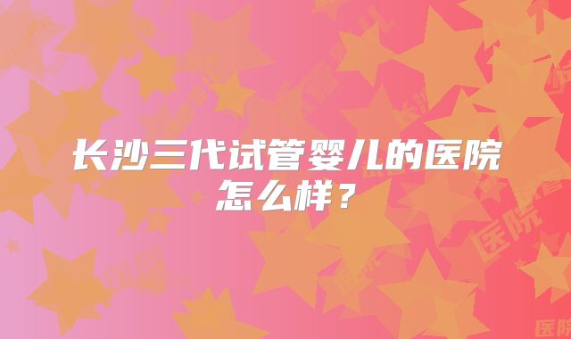 长沙三代试管婴儿的医院怎么样?