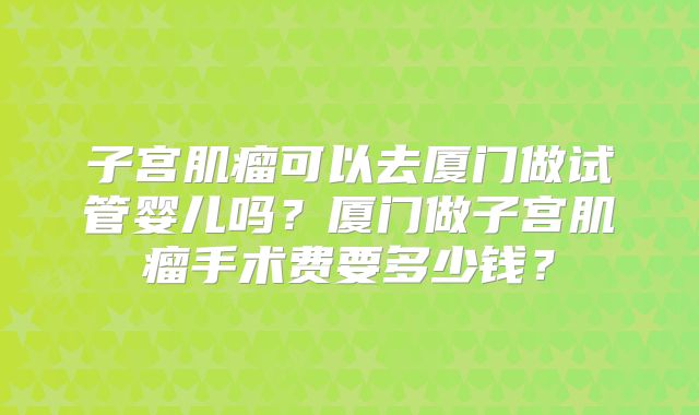 子宫肌瘤可以去厦门做试管婴儿吗？厦门做子宫肌瘤手术费要多少钱？