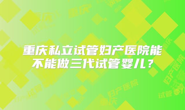 重庆私立试管妇产医院能不能做三代试管婴儿？