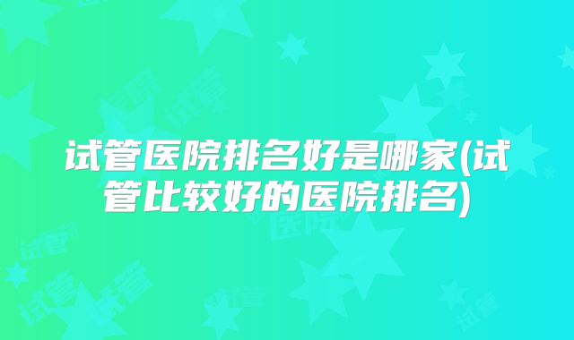 试管医院排名好是哪家(试管比较好的医院排名)