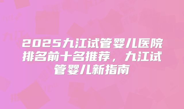 2025九江试管婴儿医院排名前十名推荐，九江试管婴儿新指南