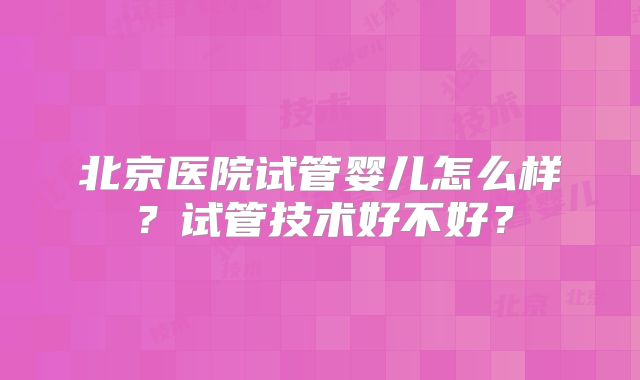 北京医院试管婴儿怎么样？试管技术好不好？