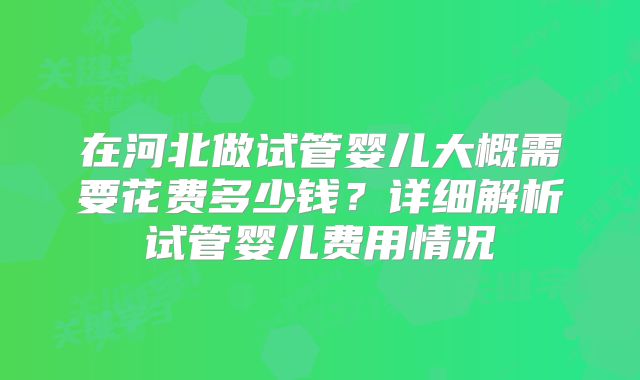 在河北做试管婴儿大概需要花费多少钱?详细解析试管婴儿费用情况