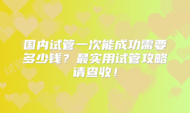 国内试管一次能成功需要多少钱?最实用试管攻略请查收!