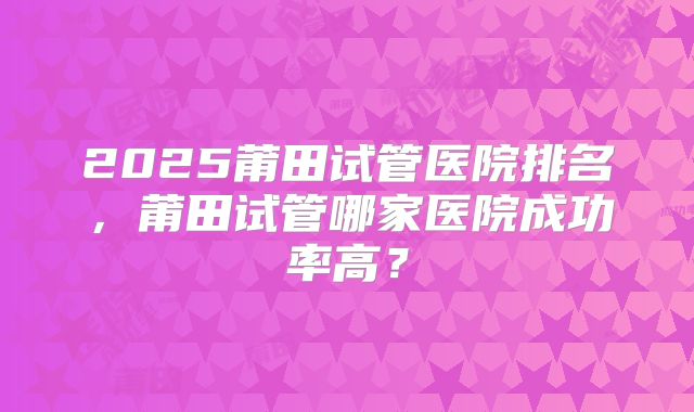 2025莆田试管医院排名,莆田试管哪家医院成功率高?