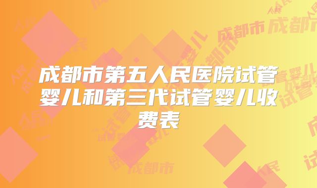 成都市第五人民医院试管婴儿和第三代试管婴儿收费表