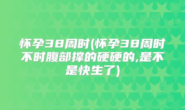 怀孕38周时(怀孕38周时不时腹部撑的硬硬的,是不是快生了)