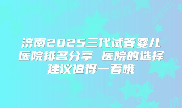 济南2025三代试管婴儿医院排名分享 医院的选择建议值得一看哦