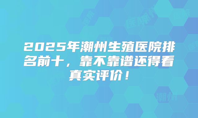 2025年潮州生殖医院排名前十，靠不靠谱还得看真实评价！