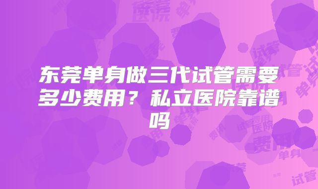 东莞单身做三代试管需要多少费用?私立医院靠谱吗