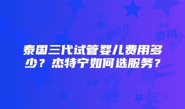 泰国三代试管婴儿费用多少?杰特宁如何选服务?