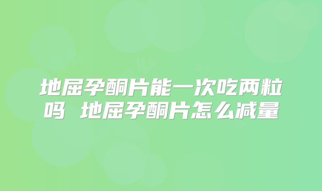 地屈孕酮片能一次吃两粒吗 地屈孕酮片怎么减量