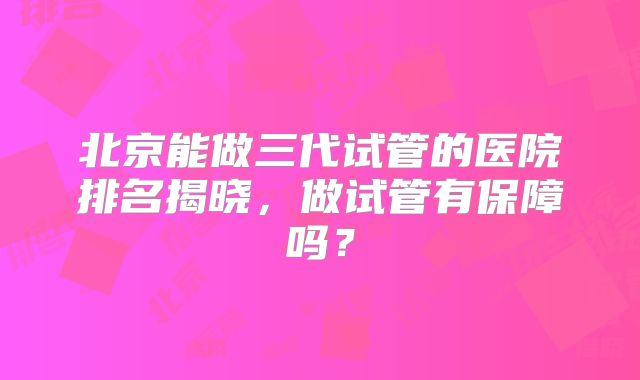 北京能做三代试管的医院排名揭晓，做试管有保障吗？