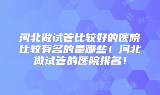 河北做试管比较好的医院比较有名的是哪些！河北做试管的医院排名！