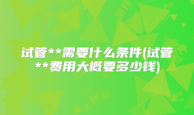试管**需要什么条件(试管**费用大概要多少钱)
