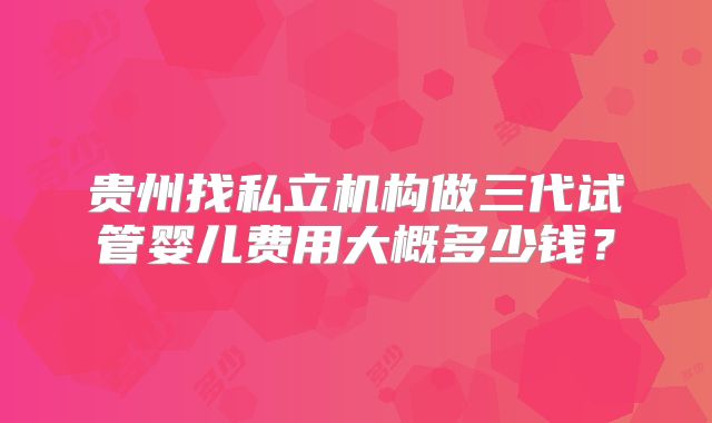 贵州找私立机构做三代试管婴儿费用大概多少钱？