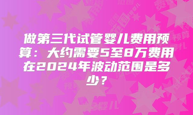 做第三代试管婴儿费用预算：大约需要5至8万费用在2024年波动范围是多少？