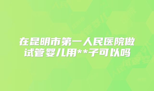 在昆明市第一人民医院做试管婴儿用**子可以吗