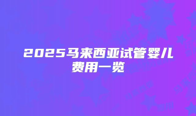 2025马来西亚试管婴儿费用一览