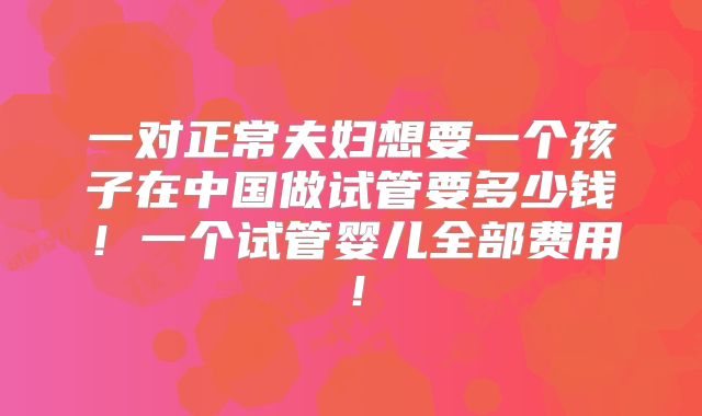 一对正常夫妇想要一个孩子在中国做试管要多少钱！一个试管婴儿全部费用！
