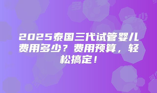 2025泰国三代试管婴儿费用多少？费用预算，轻松搞定！