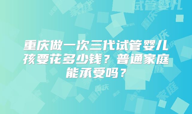 重庆做一次三代试管婴儿孩要花多少钱？普通家庭能承受吗？