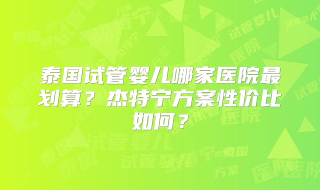 泰国试管婴儿哪家医院最划算？杰特宁方案性价比如何？