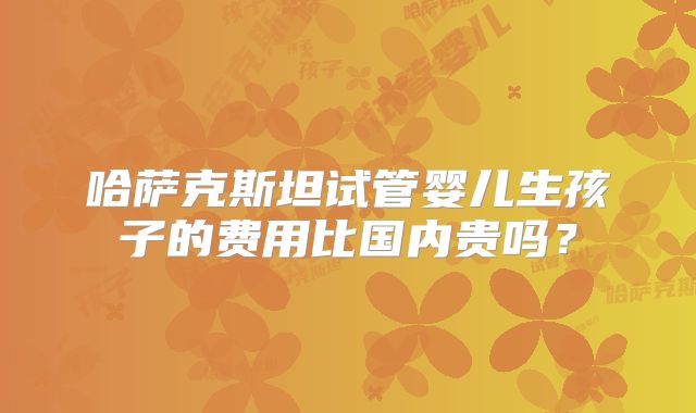 哈萨克斯坦试管婴儿生孩子的费用比国内贵吗？