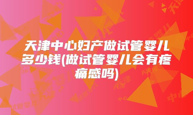 天津中心妇产做试管婴儿多少钱(做试管婴儿会有疼痛感吗)