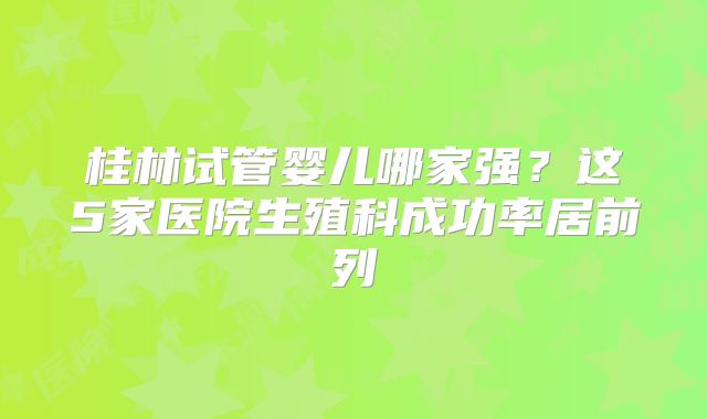 桂林试管婴儿哪家强？这5家医院生殖科成功率居前列