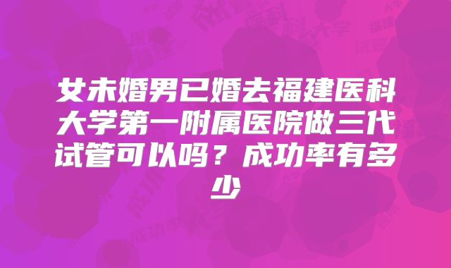 女未婚男已婚去福建医科大学第一附属医院做三代试管可以吗?成功率有多少