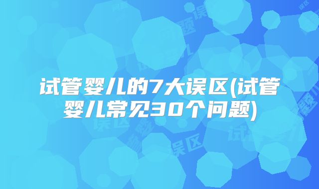 试管婴儿的7大误区(试管婴儿常见30个问题)