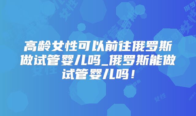 高龄女性可以前往俄罗斯做试管婴儿吗_俄罗斯能做试管婴儿吗！