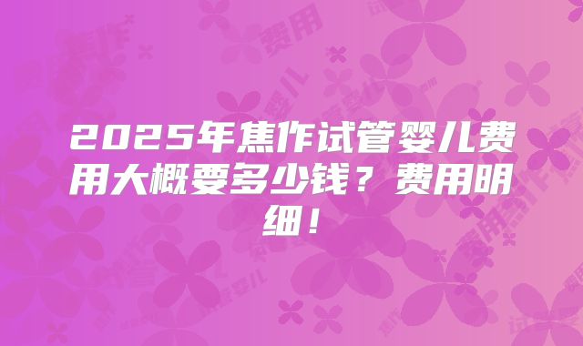 2025年焦作试管婴儿费用大概要多少钱？费用明细！