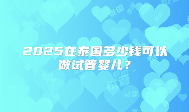 2025在泰国多少钱可以做试管婴儿？