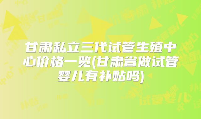 甘肃私立三代试管生殖中心价格一览(甘肃省做试管婴儿有补贴吗)