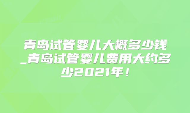 青岛试管婴儿大概多少钱_青岛试管婴儿费用大约多少2021年!