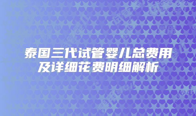泰国三代试管婴儿总费用及详细花费明细解析