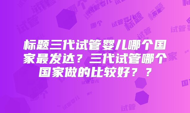 标题三代试管婴儿哪个国家最发达?三代试管哪个国家做的比较好??