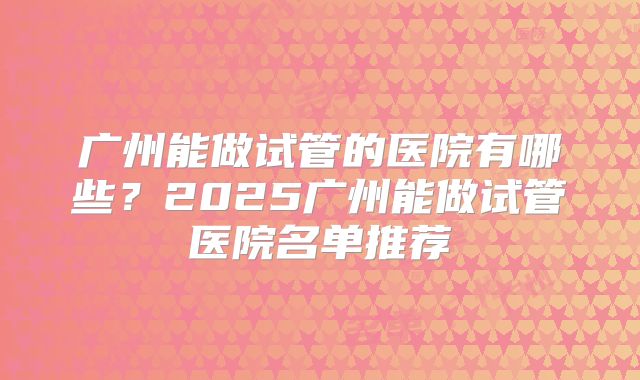 广州能做试管的医院有哪些？2025广州能做试管医院名单推荐